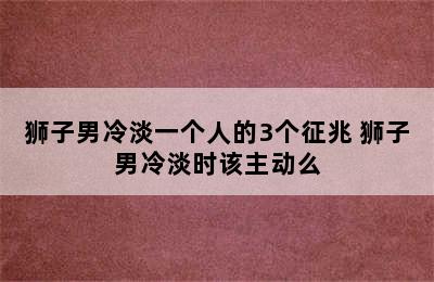 狮子男冷淡一个人的3个征兆 狮子男冷淡时该主动么